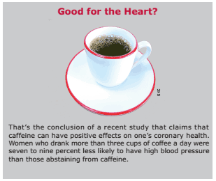 Good for the Heart? That’s the conclusion of a recent study that claims that caffeine can have positive effects on one’s coronary health. Women who drank more than three cups of coffee a day were seven to nine percent less likely to have high blood pressure than those abstaining from caffeine.
